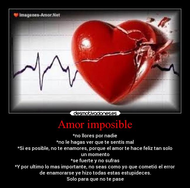 Amor imposible - *no llores por nadie
*no le hagas ver que te sentís mal
*Si es posible, no te enamores, porque el amor te hace feliz tan solo
un momento
*se fuerte y no sufras
*Y por ultimo lo mas importante, no seas como yo que cometió el error
de enamorarse ye hizo todas estas estupideces.
Solo para que no te pase
