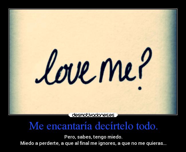 Me encantaría decírtelo todo. - Pero, sabes, tengo miedo.
Miedo a perderte, a que al final me ignores, a que no me quieras...