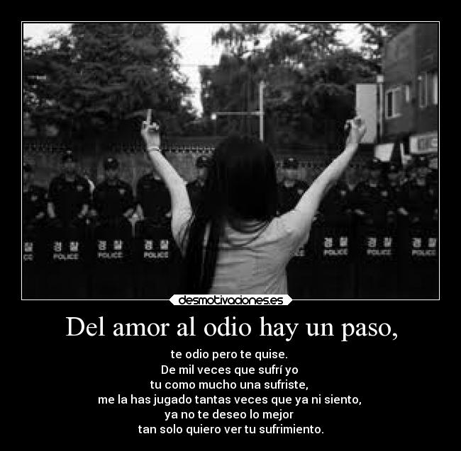 Del amor al odio hay un paso, - te odio pero te quise. 
De mil veces que sufrí yo 
tu como mucho una sufriste, 
me la has jugado tantas veces que ya ni siento, 
ya no te deseo lo mejor 
tan solo quiero ver tu sufrimiento.