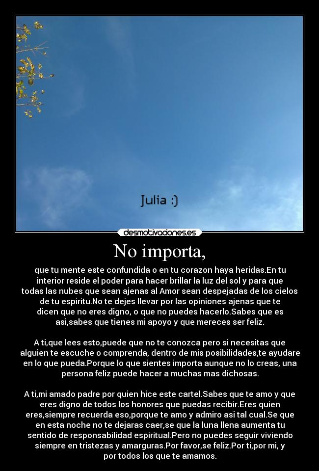 No importa, - que tu mente este confundida o en tu corazon haya heridas.En tu
interior reside el poder para hacer brillar la luz del sol y para que
todas las nubes que sean ajenas al Amor sean despejadas de los cielos
de tu espiritu.No te dejes llevar por las opiniones ajenas que te
dicen que no eres digno, o que no puedes hacerlo.Sabes que es
asi,sabes que tienes mi apoyo y que mereces ser feliz.
A ti,que lees esto,puede que no te conozca pero si necesitas que
alguien te escuche o comprenda, dentro de mis posibilidades,te ayudare
en lo que pueda.Porque lo que sientes importa aunque no lo creas, una
persona feliz puede hacer a muchas mas dichosas.
A ti,mi amado padre por quien hice este cartel.Sabes que te amo y que
eres digno de todos los honores que puedas recibir.Eres quien
eres,siempre recuerda eso,porque te amo y admiro asi tal cual.Se que
en esta noche no te dejaras caer,se que la luna llena aumenta tu
sentido de responsabilidad espiritual.Pero no puedes seguir viviendo
siempre en tristezas y amarguras.Por favor,se feliz.Por ti,por mi, y
por todos los que te amamos.