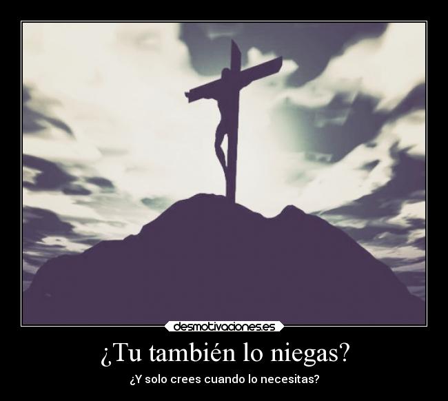¿Tu también lo niegas? - ¿Y solo crees cuando lo necesitas?