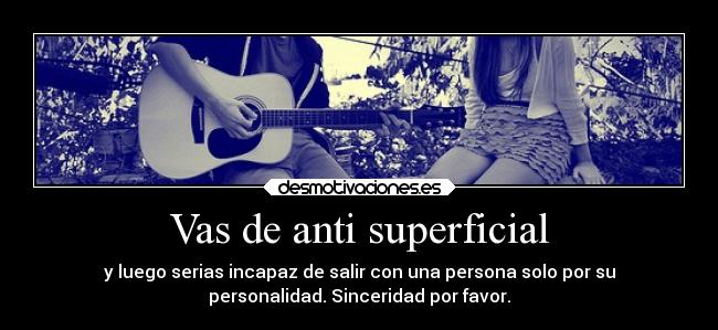 Vas de anti superficial - y luego serias incapaz de salir con una persona solo por su
personalidad. Sinceridad por favor.