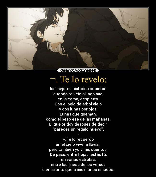 ¬. Te lo revelo: - las mejores historias nacieron
cuando te veía al lado mío,
en la cama, despierto.
Con el pelo de árbol viejo
y dos lunas por ojos.
Lunas que queman,
como el beso ese de las mañanas.
El que te doy después de decir
pareces un regalo nuevo.
·
¬. Te lo recuerdo
en el cielo vive la lluvia,
pero también yo y mis cuentos.
De paso, entre hojas, estás tú,
en varias estrofas,
entre las líneas de los versos
o en la tinta que a mis manos emboba.