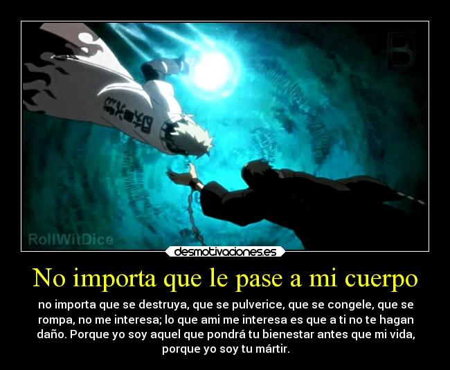 No importa que le pase a mi cuerpo - no importa que se destruya, que se pulverice, que se congele, que se
rompa, no me interesa; lo que ami me interesa es que a ti no te hagan
daño. Porque yo soy aquel que pondrá tu bienestar antes que mi vida,
porque yo soy tu mártir.
