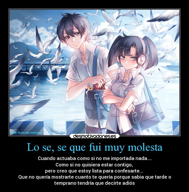 Lo se, se que fui muy molesta - Cuando actuaba como si no me importada nada....
Como si no quisiera estar contigo,
pero creo que estoy lista para confesarte...
Que no quería mostrarte cuanto te quería porque sabia que tarde o
temprano tendría que decirte adiós