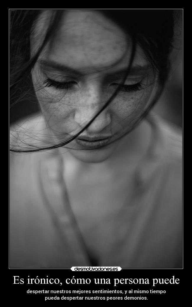 Es irónico, cómo una persona puede - despertar nuestros mejores sentimientos, y al mismo tiempo
pueda despertar nuestros peores demonios.