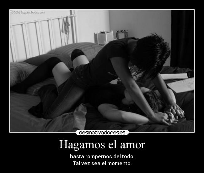 Hagamos el amor - hasta rompernos del todo.
Tal vez sea el momento.