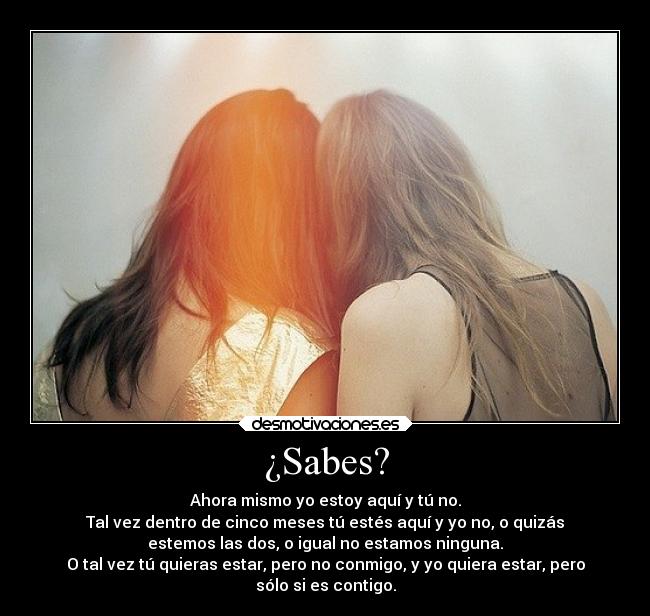 ¿Sabes? - Ahora mismo yo estoy aquí y tú no.
Tal vez dentro de cinco meses tú estés aquí y yo no, o quizás
estemos las dos, o igual no estamos ninguna.
O tal vez tú quieras estar, pero no conmigo, y yo quiera estar, pero
sólo si es contigo.