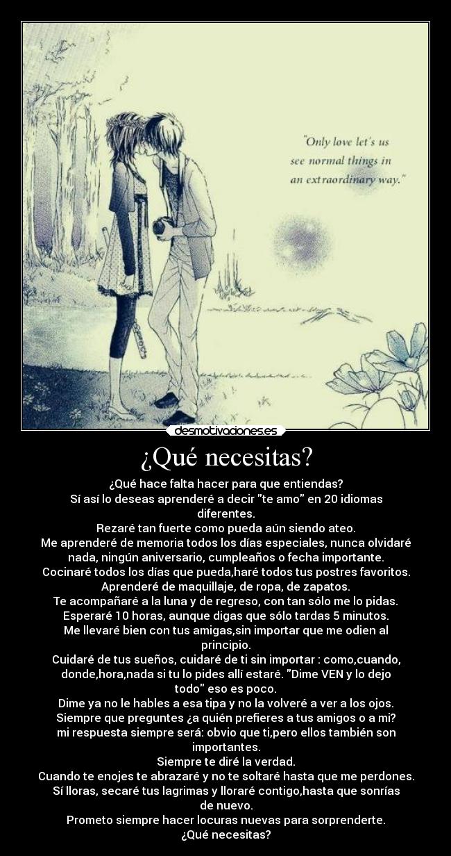 ¿Qué necesitas? - ¿Qué hace falta hacer para que entiendas?
Sí así lo deseas aprenderé a decir te amo en 20 idiomas
diferentes.
Rezaré tan fuerte como pueda aún siendo ateo.
Me aprenderé de memoria todos los días especiales, nunca olvidaré
nada, ningún aniversario, cumpleaños o fecha importante.
Cocinaré todos los días que pueda,haré todos tus postres favoritos.
Aprenderé de maquillaje, de ropa, de zapatos.
Te acompañaré a la luna y de regreso, con tan sólo me lo pidas.
Esperaré 10 horas, aunque digas que sólo tardas 5 minutos.
Me llevaré bien con tus amigas,sin importar que me odien al
principio.
Cuidaré de tus sueños, cuidaré de ti sin importar : como,cuando,
donde,hora,nada si tu lo pides allí estaré. Dime VEN y lo dejo
todo eso es poco.
Dime ya no le hables a esa tipa y no la volveré a ver a los ojos.
Siempre que preguntes ¿a quién prefieres a tus amigos o a mi?
mi respuesta siempre será: obvio que ti,pero ellos también son
importantes.
Siempre te diré la verdad.
Cuando te enojes te abrazaré y no te soltaré hasta que me perdones.
Sí lloras, secaré tus lagrimas y lloraré contigo,hasta que sonrías
de nuevo.
Prometo siempre hacer locuras nuevas para sorprenderte.
¿Qué necesitas?