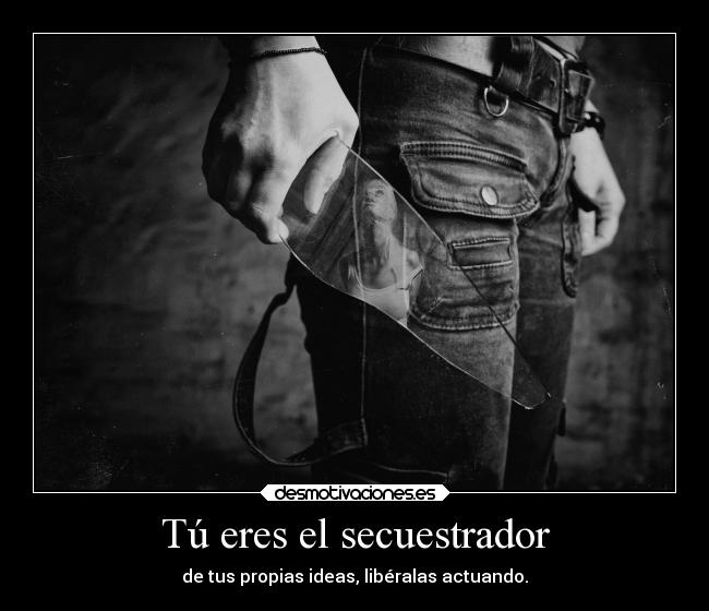 Tú eres el secuestrador - de tus propias ideas, libéralas actuando.