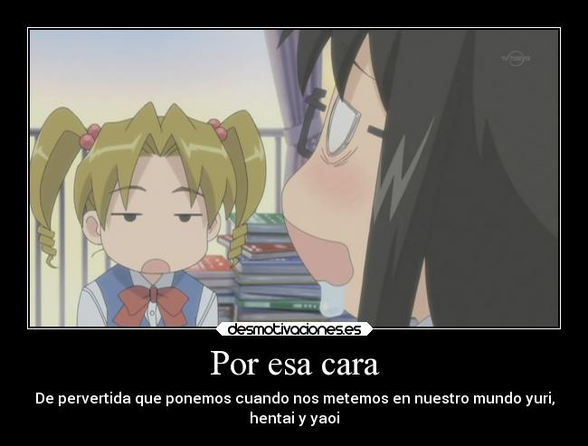 Por esa cara - De pervertida que ponemos cuando nos metemos en nuestro mundo yuri,
hentai y yaoi