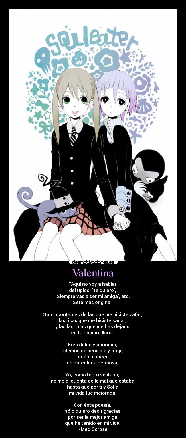 Valentina - Aquí no voy a hablar 
del típico: Te quiero, 
Siempre vas a ser mi amiga, etc. 
Seré más original. 

Son incontables de las que me hiciste zafar, 
las risas que me hiciste sacar, 
y las lágrimas que me has dejado 
en tu hombro llorar. 

Eres dulce y cariñosa, 
además de sensible y frágil, 
cuán muñeca
de porcelana hermosa. 

Yo, como tonta solitaria, 
no me di cuenta de lo mal que estaba 
hasta que por ti y Sofía 
mi vida fue mejorada. 

Con ésta poesía, 
sólo quiero decir gracias 
por ser la mejor amiga 
que he tenido en mi vida
-Mad Corpse