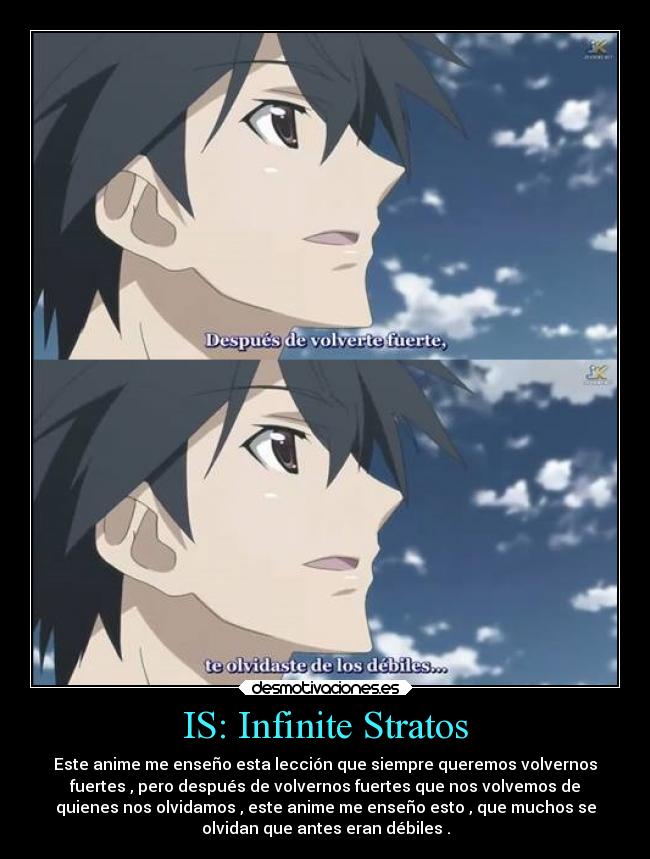 IS: Infinite Stratos - Este anime me enseño esta lección que siempre queremos volvernos
fuertes , pero después de volvernos fuertes que nos volvemos de
quienes nos olvidamos , este anime me enseño esto , que muchos se
olvidan que antes eran débiles .