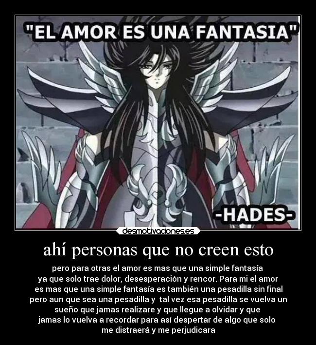 ahí personas que no creen esto - pero para otras el amor es mas que una simple fantasía
ya que solo trae dolor, desesperación y rencor. Para mi el amor
es mas que una simple fantasía es también una pesadilla sin final
pero aun que sea una pesadilla y tal vez esa pesadilla se vuelva un
sueño que jamas realizare y que llegue a olvidar y que
jamas lo vuelva a recordar para así despertar de algo que solo
me distraerá y me perjudicara