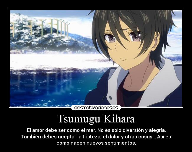 Tsumugu Kihara - El amor debe ser como el mar. No es solo diversión y alegría.
También debes aceptar la tristeza, el dolor y otras cosas... Así es
como nacen nuevos sentimientos.