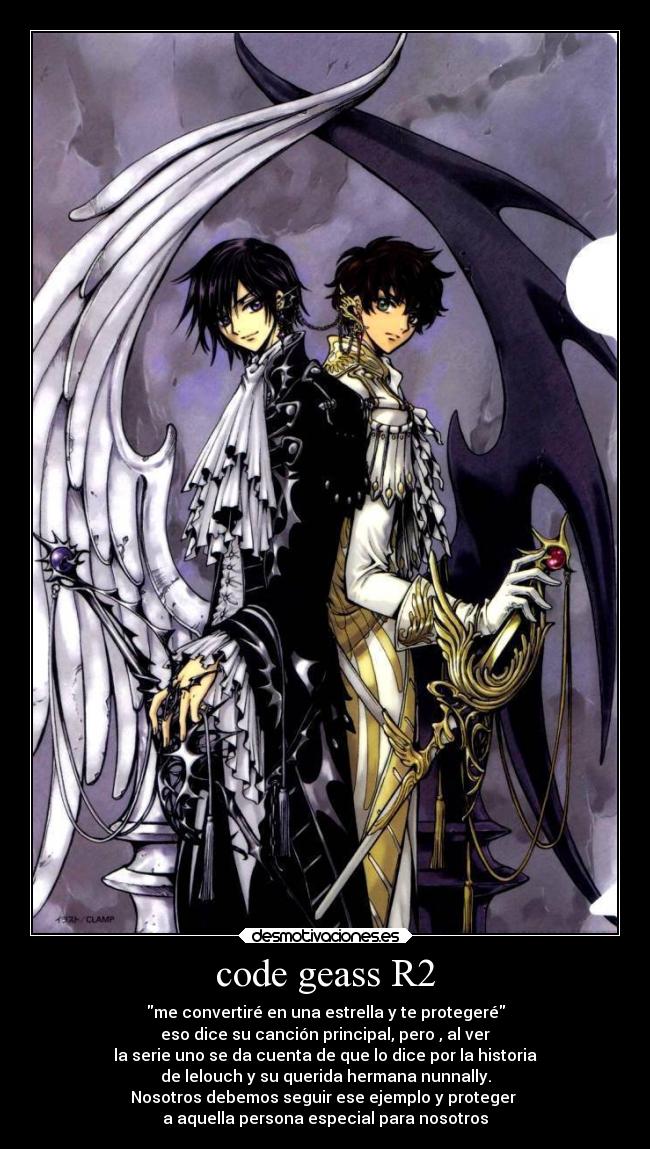code geass R2 - me convertiré en una estrella y te protegeré
eso dice su canción principal, pero , al ver
la serie uno se da cuenta de que lo dice por la historia
de lelouch y su querida hermana nunnally.
Nosotros debemos seguir ese ejemplo y proteger
a aquella persona especial para nosotros