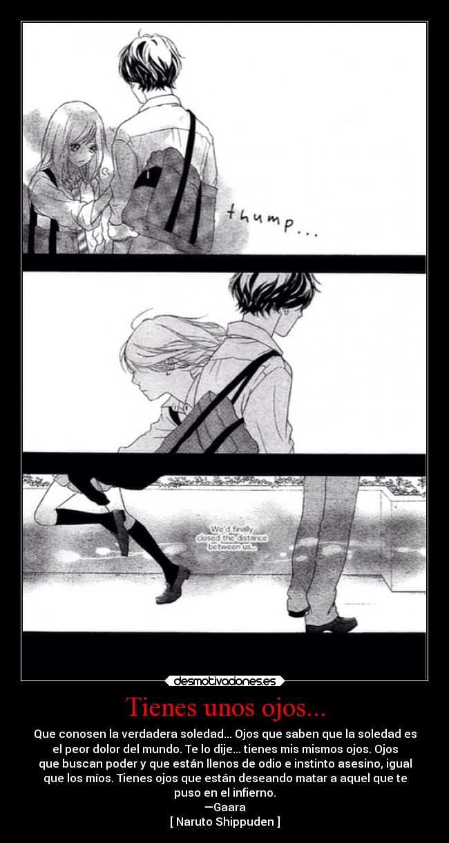 Tienes unos ojos... - Que conosen la verdadera soledad... Ojos que saben que la soledad es
el peor dolor del mundo. Te lo dije... tienes mis mismos ojos. Ojos
que buscan poder y que están llenos de odio e instinto asesino, igual
que los míos. Tienes ojos que están deseando matar a aquel que te
puso en el infierno.
—Gaara
[ Naruto Shippuden ]