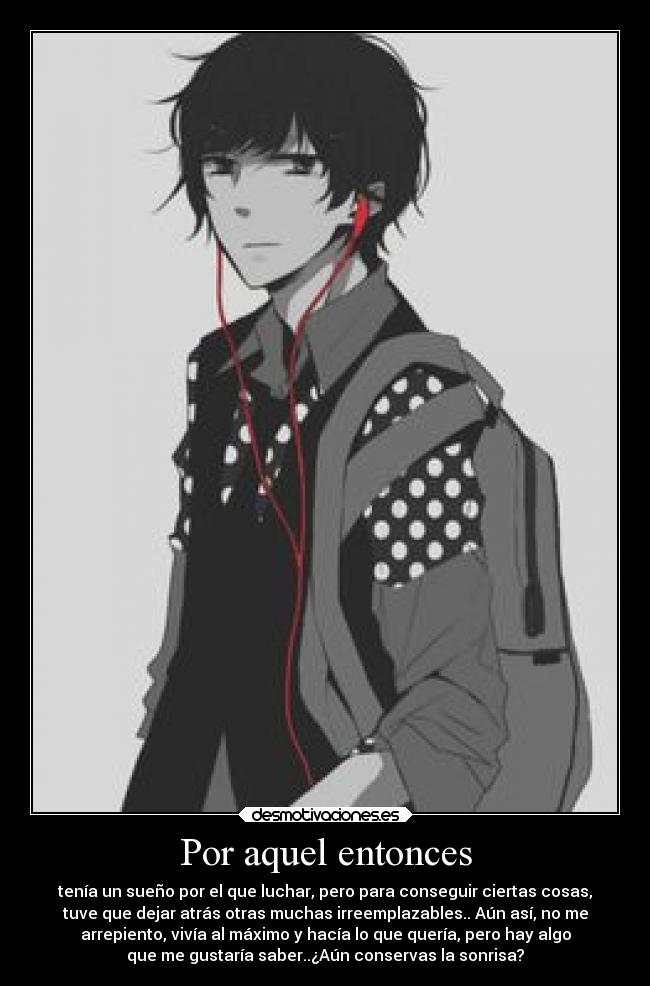 Por aquel entonces - tenía un sueño por el que luchar, pero para conseguir ciertas cosas,
tuve que dejar atrás otras muchas irreemplazables.. Aún así, no me
arrepiento, vivía al máximo y hacía lo que quería, pero hay algo
que me gustaría saber..¿Aún conservas la sonrisa?