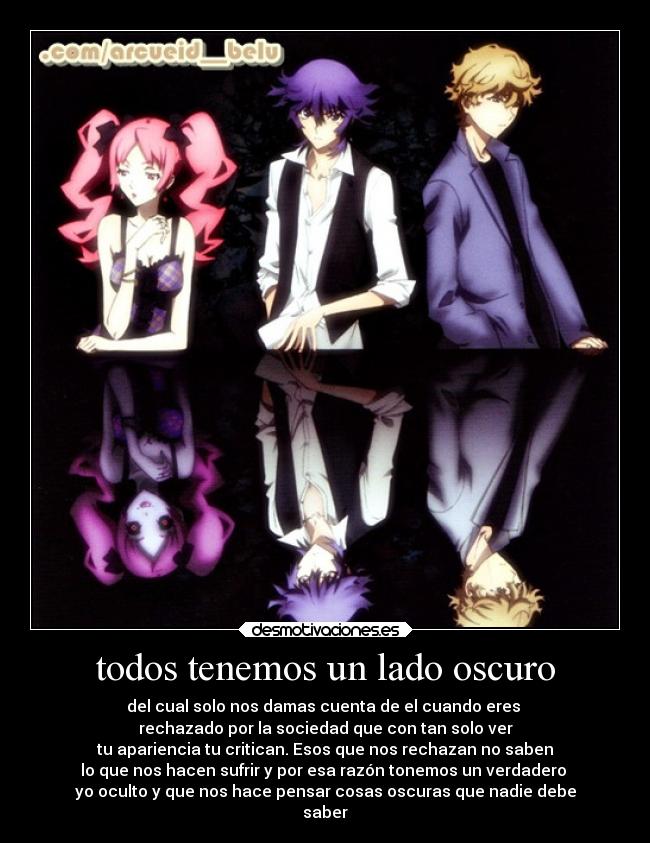 todos tenemos un lado oscuro - del cual solo nos damas cuenta de el cuando eres
rechazado por la sociedad que con tan solo ver
tu apariencia tu critican. Esos que nos rechazan no saben
lo que nos hacen sufrir y por esa razón tonemos un verdadero
yo oculto y que nos hace pensar cosas oscuras que nadie debe
saber