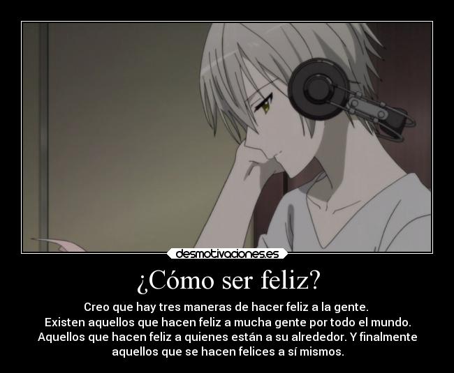 ¿Cómo ser feliz? - Creo que hay tres maneras de hacer feliz a la gente.
Existen aquellos que hacen feliz a mucha gente por todo el mundo.
Aquellos que hacen feliz a quienes están a su alrededor. Y finalmente
aquellos que se hacen felices a sí mismos.