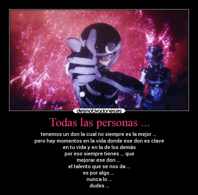 Todas las personas ... - tenemos un don la cual no siempre es la mejor ... 
pero hay momentos en la vida donde ese don es clave
en tu vida y en la de los demás
por eso siempre tienes ... que
mejorar ese don ... 
el talento que se nos da ...
es por algo ... 
nunca lo ...
dudes ...