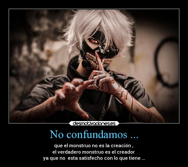 No confundamos ... - que el monstruo no es la creación , 
el verdadero monstruo es el creador 
ya que no  esta satisfecho con lo que tiene ...