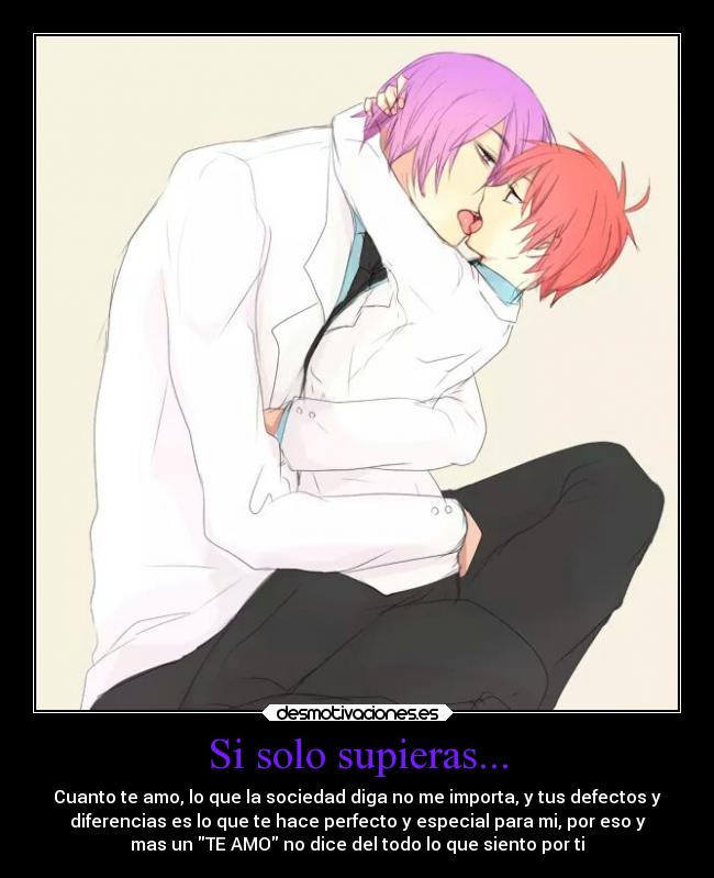 Si solo supieras... - Cuanto te amo, lo que la sociedad diga no me importa, y tus defectos y
diferencias es lo que te hace perfecto y especial para mi, por eso y
mas un TE AMO no dice del todo lo que siento por ti