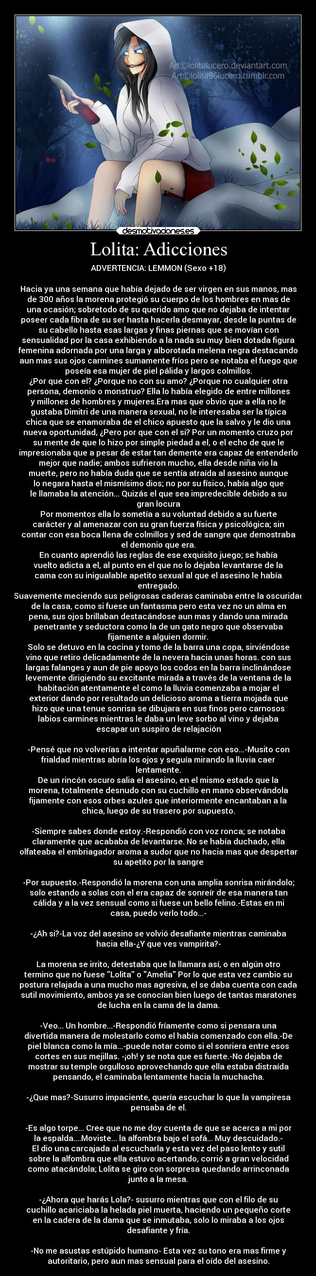 Lolita: Adicciones - ADVERTENCIA: LEMMON (Sexo +18)

Hacia ya una semana que había dejado de ser virgen en sus manos, mas
de 300 años la morena protegió su cuerpo de los hombres en mas de
una ocasión; sobretodo de su querido amo que no dejaba de intentar
poseer cada fibra de su ser hasta hacerla desmayar, desde la puntas de
su cabello hasta esas largas y finas piernas que se movían con
sensualidad por la casa exhibiendo a la nada su muy bien dotada figura
femenina adornada por una larga y alborotada melena negra destacando
aun mas sus ojos carmines sumamente fríos pero se notaba el fuego que
poseía esa mujer de piel pálida y largos colmillos.
¿Por que con el? ¿Porque no con su amo? ¿Porque no cualquier otra
persona, demonio o monstruo? Ella lo había elegido de entre millones
y millones de hombres y mujeres.Era mas que obvio que a ella no le
gustaba Dimitri de una manera sexual, no le interesaba ser la típica
chica que se enamoraba de el chico apuesto que la salvo y le dio una
nueva oportunidad, ¿Pero por que con el si? Por un momento cruzo por
su mente de que lo hizo por simple piedad a el, o el echo de que le
impresionaba que a pesar de estar tan demente era capaz de entenderlo
mejor que nadie; ambos sufrieron mucho, ella desde niña vio la
muerte, pero no había duda que se sentía atraída al asesino aunque
lo negara hasta el mismísimo dios; no por su físico, había algo que
le llamaba la atención... Quizás el que sea impredecible debido a su
gran locura
Por momentos ella lo sometía a su voluntad debido a su fuerte
carácter y al amenazar con su gran fuerza física y psicológica; sin
contar con esa boca llena de colmillos y sed de sangre que demostraba
el demonio que era.
En cuanto aprendió las reglas de ese exquisito juego; se había
vuelto adicta a el, al punto en el que no lo dejaba levantarse de la
cama con su inigualable apetito sexual al que el asesino le había
entregado.
Suavemente meciendo sus peligrosas caderas caminaba entre la oscuridad
de la casa, como si fuese un fantasma pero esta vez no un alma en
pena, sus ojos brillaban destacándose aun mas y dando una mirada
penetrante y seductora como la de un gato negro que observaba
fijamente a alguien dormir.
Solo se detuvo en la cocina y tomo de la barra una copa, sirviéndose
vino que retiro delicadamente de la nevera hacia unas horas. con sus
largas falanges y aun de pie apoyo los codos en la barra inclinándose
levemente dirigiendo su excitante mirada a través de la ventana de la
habitación atentamente el como la lluvia comenzaba a mojar el
exterior dando por resultado un delicioso aroma a tierra mojada que
hizo que una tenue sonrisa se dibujara en sus finos pero carnosos
labios carmines mientras le daba un leve sorbo al vino y dejaba
escapar un suspiro de relajación

-Pensé que no volverías a intentar apuñalarme con eso...-Musito con
frialdad mientras abría los ojos y seguía mirando la lluvia caer
lentamente.
De un rincón oscuro salia el asesino, en el mismo estado que la
morena, totalmente desnudo con su cuchillo en mano observándola
fijamente con esos orbes azules que interiormente encantaban a la
chica, luego de su trasero por supuesto.

-Siempre sabes donde estoy.-Respondió con voz ronca; se notaba
claramente que acababa de levantarse. No se había duchado, ella
olfateaba el embriagador aroma a sudor que no hacia mas que despertar
su apetito por la sangre

-Por supuesto.-Respondió la morena con una amplia sonrisa mirándolo;
solo estando a solas con el era capaz de sonreír de esa manera tan
cálida y a la vez sensual como si fuese un bello felino.-Estas en mi
casa, puedo verlo todo...-

-¿Ah si?-La voz del asesino se volvió desafiante mientras caminaba
hacia ella-¿Y que ves vampirita?-

La morena se irrito, detestaba que la llamara así, o en algún otro
termino que no fuese Lolita o Amelia Por lo que esta vez cambio su
postura relajada a una mucho mas agresiva, el se daba cuenta con cada
sutil movimiento, ambos ya se conocían bien luego de tantas maratones
de lucha en la cama de la dama.

-Veo... Un hombre...-Respondió fríamente como si pensara una
divertida manera de molestarlo como el había comenzado con ella.-De
piel blanca como la mía...-puede notar como si el sonriera entre esos
cortes en sus mejillas. -¡oh! y se nota que es fuerte.-No dejaba de
mostrar su temple orgulloso aprovechando que ella estaba distraída
pensando, el caminaba lentamente hacia la muchacha.

-¿Que mas?-Susurro impaciente, quería escuchar lo que la vampiresa
pensaba de el.

-Es algo torpe... Cree que no me doy cuenta de que se acerca a mi por
la espalda....Moviste... la alfombra bajo el sofá... Muy descuidado.-
El dio una carcajada al escucharla y esta vez del paso lento y sutil
sobre la alfombra que ella estuvo acertando, corrió a gran velocidad
como atacándola; Lolita se giro con sorpresa quedando arrinconada
junto a la mesa.

-¿Ahora que harás Lola?- susurro mientras que con el filo de su
cuchillo acariciaba la helada piel muerta, haciendo un pequeño corte
en la cadera de la dama que se inmutaba, solo lo miraba a los ojos
desafiante y fría.

-No me asustas estúpido humano- Esta vez su tono era mas firme y
autoritario, pero aun mas sensual para el oído del asesino.