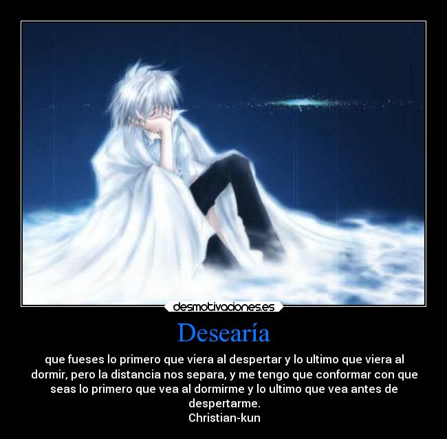 Desearía - que fueses lo primero que viera al despertar y lo ultimo que viera al
dormir, pero la distancia nos separa, y me tengo que conformar con que
seas lo primero que vea al dormirme y lo ultimo que vea antes de
despertarme.
Christian-kun
