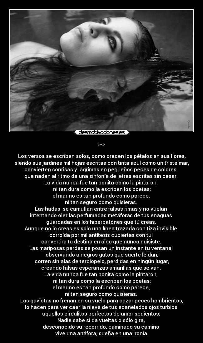 ~ - Los versos se escriben solos, como crecen los pétalos en sus flores,
siendo sus jardines mil hojas escritas con tinta azul como un triste mar,
convierten sonrisas y lágrimas en pequeños peces de colores,
que nadan al ritmo de una sinfonía de letras escritas sin cesar.
La vida nunca fue tan bonita como la pintaron,
ni tan dura como la escriben los poetas;
el mar no es tan profundo como parece,
ni tan seguro como quisieras.
Las hadas se camuflan entre falsas rimas y no vuelan
intentando oler las perfumadas metáforas de tus enaguas
guardadas en los hiperbatones que tú creas.
Aunque no lo creas es sólo una línea trazada con tiza invisible
corroída por mil antítesis cubiertas con tul
convertirá tu destino en algo que nunca quisiste.
Las mariposas pardas se posan un instante en tu ventanal
observando a negros gatos que suerte le dan;
corren sin alas de terciopelo, perdidas en ningún lugar,
creando falsas esperanzas amarillas que se van.
La vida nunca fue tan bonita como la pintaron,
ni tan dura como la escriben los poetas;
el mar no es tan profundo como parece,
ni tan seguro como quisieras.
Las gaviotas no frenan en su vuelo para cazar peces hambrientos,
lo hacen para ver caer la nieve de tus acanelados ojos turbios
aquellos circulitos perfectos de amor sedientos.
Nadie sabe si da vueltas o sólo gira,
desconocido su recorrido, caminado su camino
vive una anáfora, sueña en una ironía.