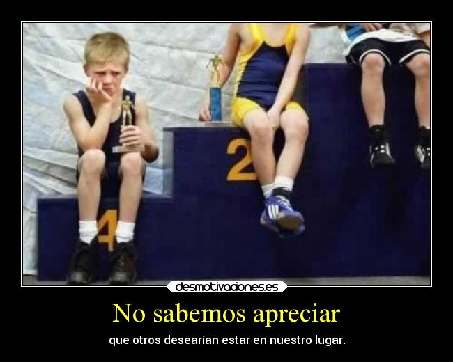 No sabemos apreciar - que otros desearían estar en nuestro lugar.
