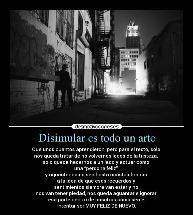 Disimular es todo un arte - Que unos cuantos aprendieron, pero para el resto, solo
nos queda tratar de no volvernos locos de la tristeza,
solo queda hacernos a un lado y actuar como
una “persona feliz”
y aguantar como sea hasta acostúmbranos
a la idea de que esos recuerdos y
sentimientos siempre van estar y no
nos van tener piedad, nos queda aguantar e ignorar
esa parte dentro de nosotros como sea e
intentar ser MUY FELIZ DE NUEVO.
