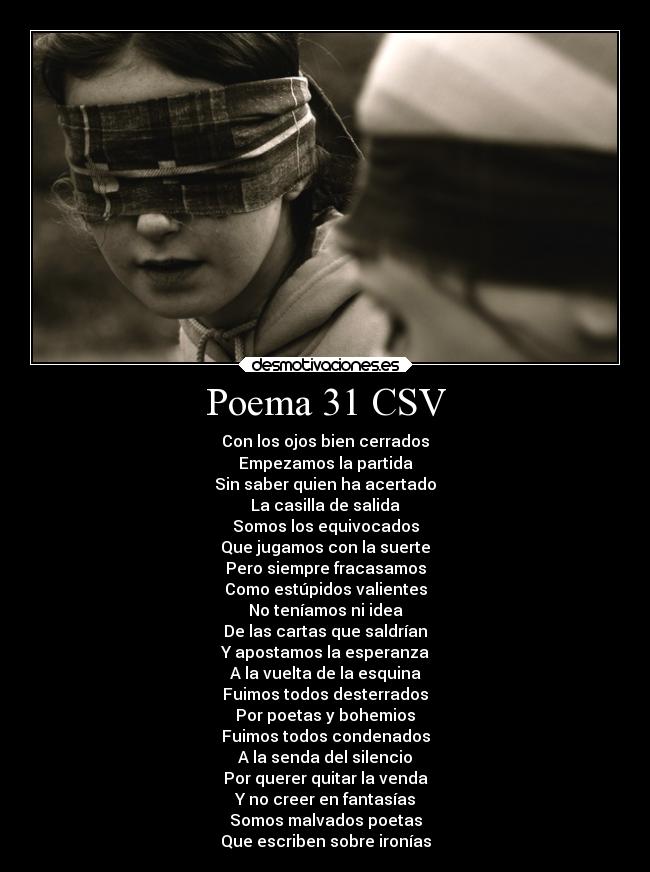 Poema 31 CSV - Con los ojos bien cerrados
Empezamos la partida
Sin saber quien ha acertado
La casilla de salida
Somos los equivocados
Que jugamos con la suerte
Pero siempre fracasamos
Como estúpidos valientes
No teníamos ni idea
De las cartas que saldrían
Y apostamos la esperanza
A la vuelta de la esquina
Fuimos todos desterrados
Por poetas y bohemios
Fuimos todos condenados
A la senda del silencio
Por querer quitar la venda
Y no creer en fantasías
Somos malvados poetas
Que escriben sobre ironías