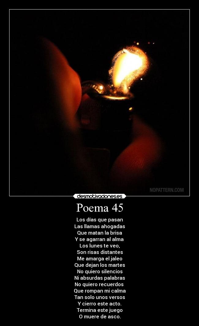 Poema 45 - Los días que pasan
Las llamas ahogadas
Que matan la brisa
Y se agarran al alma
Los lunes te veo,
Son risas distantes
Me amarga el jaleo
Que dejan los martes
No quiero silencios
Ni absurdas palabras
No quiero recuerdos 
Que rompan mi calma
Tan solo unos versos
Y cierro este acto.
Termina este juego
O muere de asco.