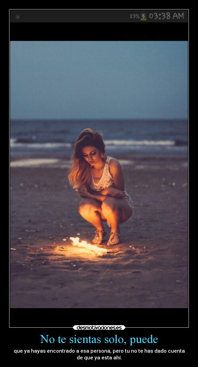 No te sientas solo, puede - que ya hayas encontrado a esa persona, pero tu no te has dado cuenta
de que ya esta ahí.