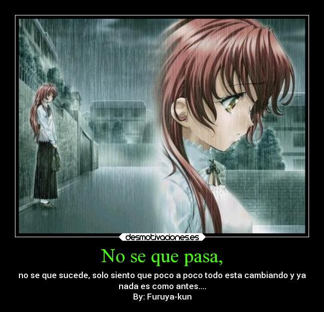 No se que pasa, - no se que sucede, solo siento que poco a poco todo esta cambiando y ya
nada es como antes....
By: Furuya-kun