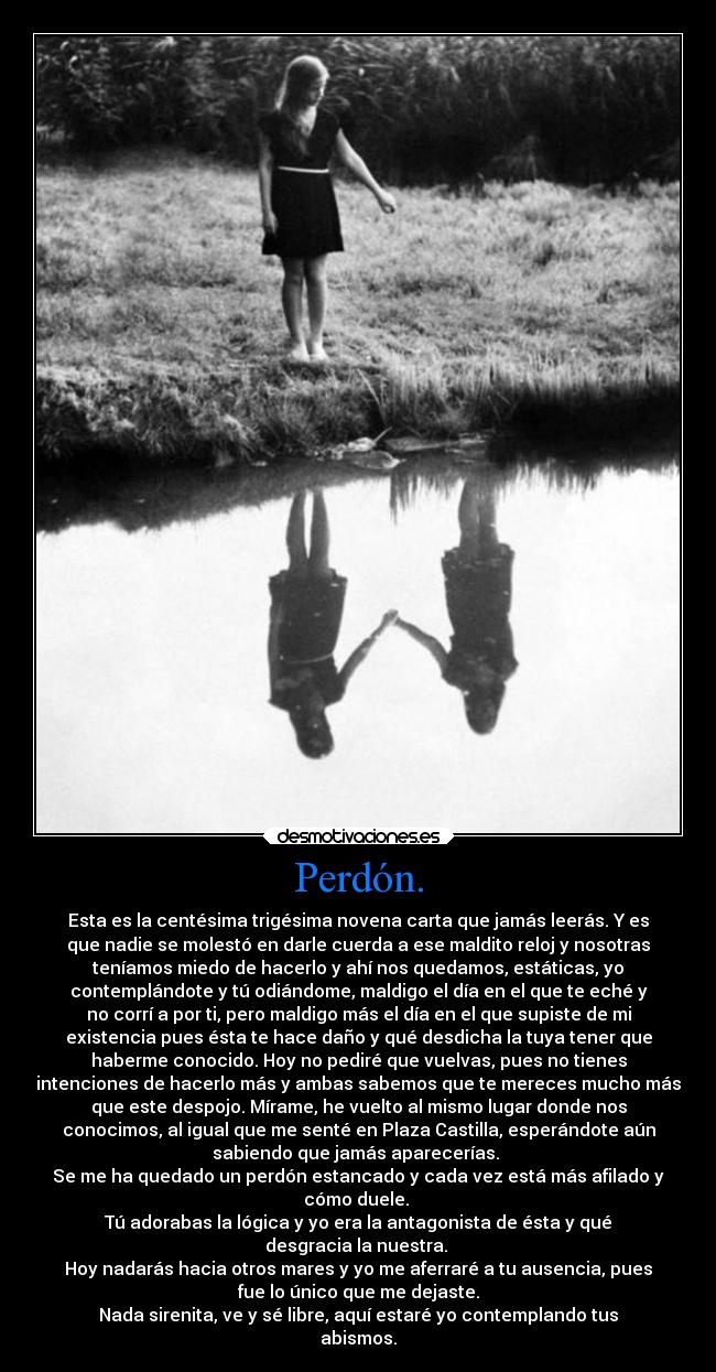 Perdón. - Esta es la centésima trigésima novena carta que jamás leerás. Y es
que nadie se molestó en darle cuerda a ese maldito reloj y nosotras
teníamos miedo de hacerlo y ahí nos quedamos, estáticas, yo
contemplándote y tú odiándome, maldigo el día en el que te eché y
no corrí a por ti, pero maldigo más el día en el que supiste de mi
existencia pues ésta te hace daño y qué desdicha la tuya tener que
haberme conocido. Hoy no pediré que vuelvas, pues no tienes
intenciones de hacerlo más y ambas sabemos que te mereces mucho más
que este despojo. Mírame, he vuelto al mismo lugar donde nos
conocimos, al igual que me senté en Plaza Castilla, esperándote aún
sabiendo que jamás aparecerías.
Se me ha quedado un perdón estancado y cada vez está más afilado y
cómo duele.
Tú adorabas la lógica y yo era la antagonista de ésta y qué
desgracia la nuestra.
Hoy nadarás hacia otros mares y yo me aferraré a tu ausencia, pues
fue lo único que me dejaste.
Nada sirenita, ve y sé libre, aquí estaré yo contemplando tus
abismos.