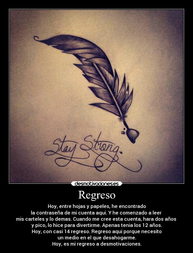 Regreso - Hoy, entre hojas y papeles, he encontrado
la contraseña de mi cuenta aqui. Y he comenzado a leer
mis carteles y lo demas. Cuando me cree esta cuenta, hara dos años
y pico, lo hice para divertirme. Apenas tenia los 12 años.
Hoy, con casi 14 regreso. Regreso aqui porque necesito
un medio en el que desahogarme.
Hoy, es mi regreso a desmotivaciones.