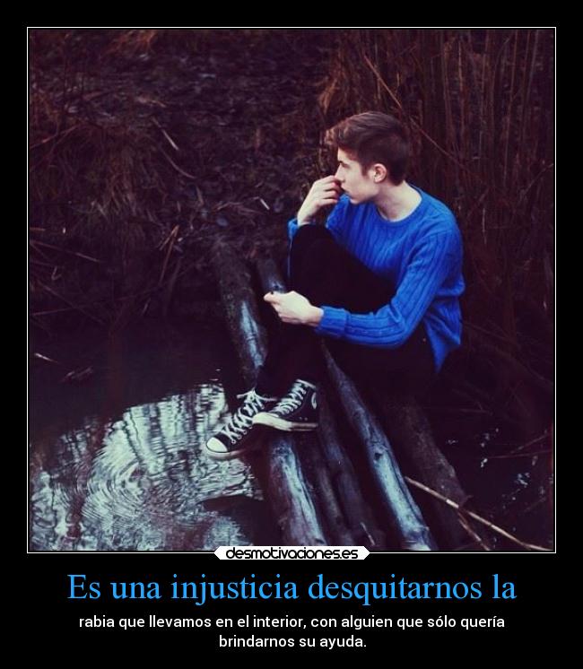 Es una injusticia desquitarnos la - rabia que llevamos en el interior, con alguien que sólo quería
brindarnos su ayuda.
