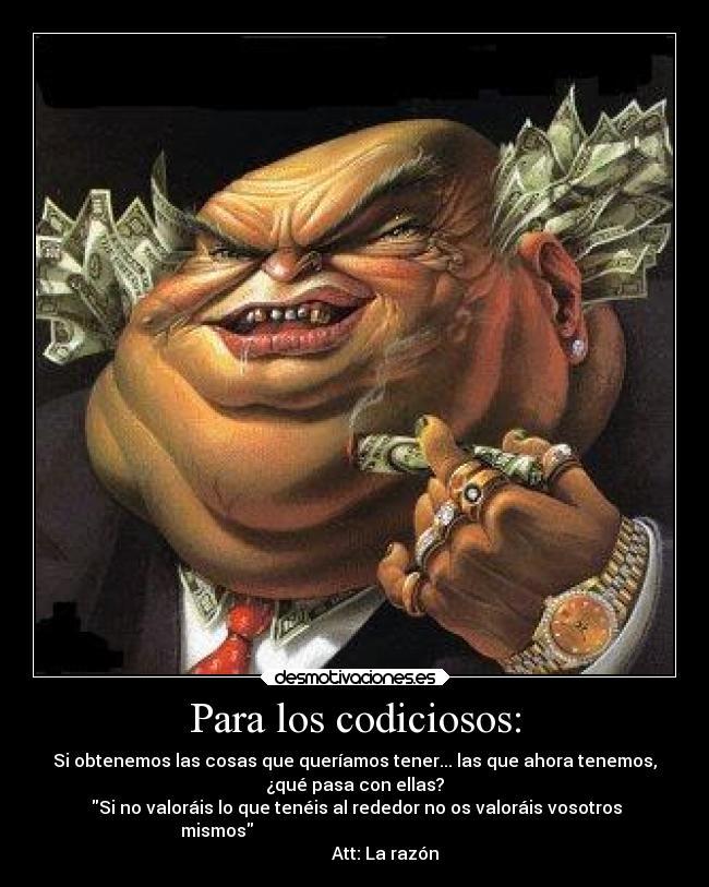 Para los codiciosos: - Si obtenemos las cosas que queríamos tener... las que ahora tenemos,
¿qué pasa con ellas?
 Si no valoráis lo que tenéis al rededor no os valoráis vosotros
mismos                                                               
              Att: La razón