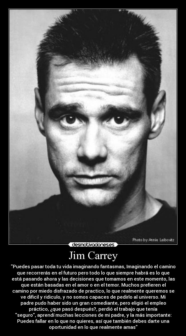Jim Carrey - Puedes pasar toda tu vida imaginando fantasmas, Imaginando el camino
que recorrerás en el futuro pero todo lo que siempre habrá es lo que
está pasando ahora y las decisiones que tomamos en este momento, las
que están basadas en el amor o en el temor. Muchos prefieren el
camino por miedo disfrazado de practico, lo que realmente queremos se
ve dificil y ridiculo, y no somos capaces de pedirlo al universo. Mi
padre pudo haber sido un gran comediante, pero eligió el empleo
práctico, ¿que pasó después?, perdió el trabajo que tenía
seguro, aprendí muchas lecciones de mi padre, y la más importante:
Puedes fallar en lo que no quieres, así que también debes darte una
oportunidad en lo que realmente amas