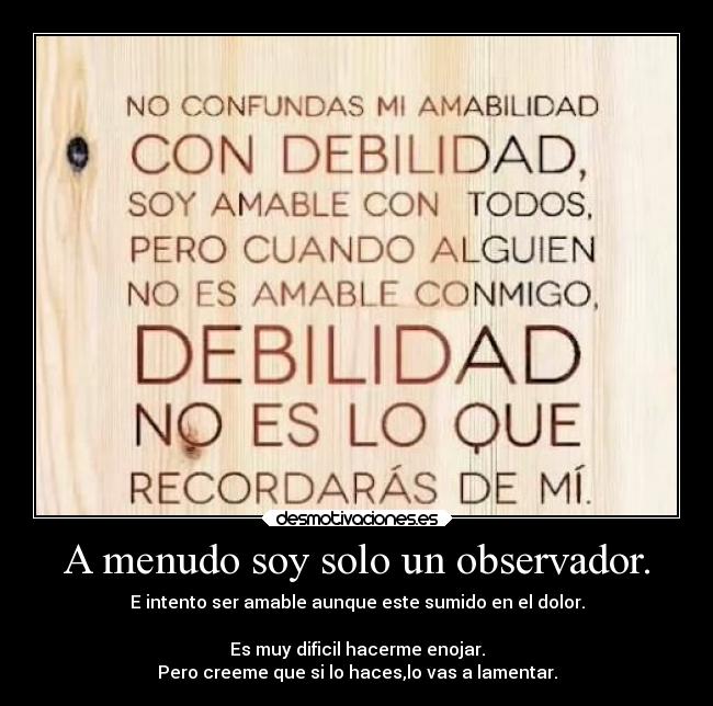 A menudo soy solo un observador. - E intento ser amable aunque este sumido en el dolor.
Es muy dificil hacerme enojar.
Pero creeme que si lo haces,lo vas a lamentar.