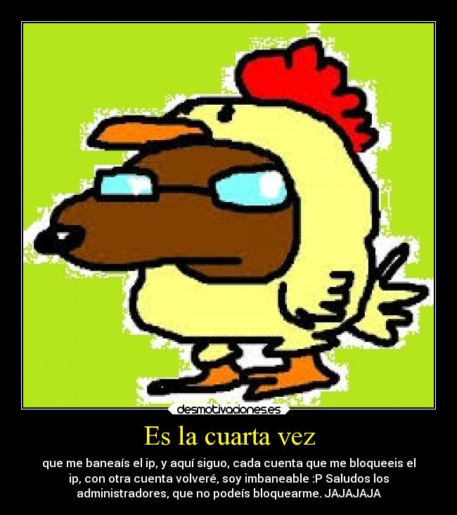 Es la cuarta vez - que me baneaís el ip, y aquí siguo, cada cuenta que me bloqueeis el
ip, con otra cuenta volveré, soy imbaneable :P Saludos los
administradores, que no podeís bloquearme. JAJAJAJA