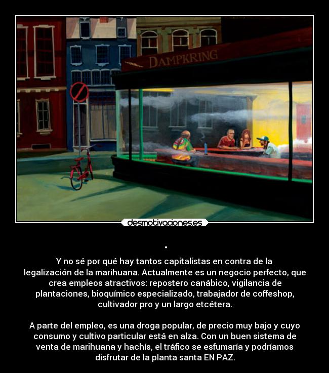 . - Y no sé por qué hay tantos capitalistas en contra de la
legalización de la marihuana. Actualmente es un negocio perfecto, que
crea empleos atractivos: repostero canábico, vigilancia de
plantaciones, bioquímico especializado, trabajador de coffeshop,
cultivador pro y un largo etcétera.
A parte del empleo, es una droga popular, de precio muy bajo y cuyo
consumo y cultivo particular está en alza. Con un buen sistema de
venta de marihuana y hachís, el tráfico se esfumaría y podríamos
disfrutar de la planta santa EN PAZ.