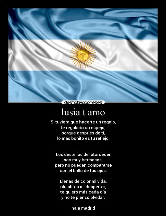 lusia t amo - Si tuviera que hacerte un regalo,
te regalaría un espejo,
porque después de ti,
lo más bonito es tu reflejo.
Los destellos del atardecer
son muy hermosos,
pero no pueden compararse
con el brillo de tus ojos.
Llenas de color mi vida,
alumbras mi despertar,
te quiero más cada día
y no te pienso olvidar.
hala madrid