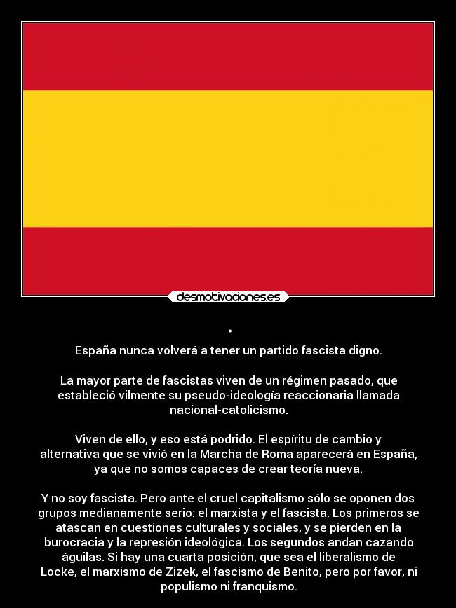 . - España nunca volverá a tener un partido fascista digno.
La mayor parte de fascistas viven de un régimen pasado, que
estableció vilmente su pseudo-ideología reaccionaria llamada
nacional-catolicismo.
Viven de ello, y eso está podrido. El espíritu de cambio y
alternativa que se vivió en la Marcha de Roma aparecerá en España,
ya que no somos capaces de crear teoría nueva.
Y no soy fascista. Pero ante el cruel capitalismo sólo se oponen dos
grupos medianamente serio: el marxista y el fascista. Los primeros se
atascan en cuestiones culturales y sociales, y se pierden en la
burocracia y la represión ideológica. Los segundos andan cazando
águilas. Si hay una cuarta posición, que sea el liberalismo de
Locke, el marxismo de Zizek, el fascismo de Benito, pero por favor, ni
populismo ni franquismo.