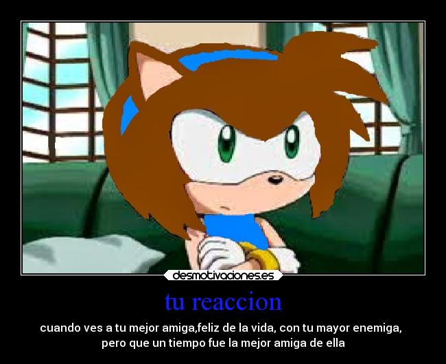 tu reaccion - cuando ves a tu mejor amiga,feliz de la vida, con tu mayor enemiga,
pero que un tiempo fue la mejor amiga de ella