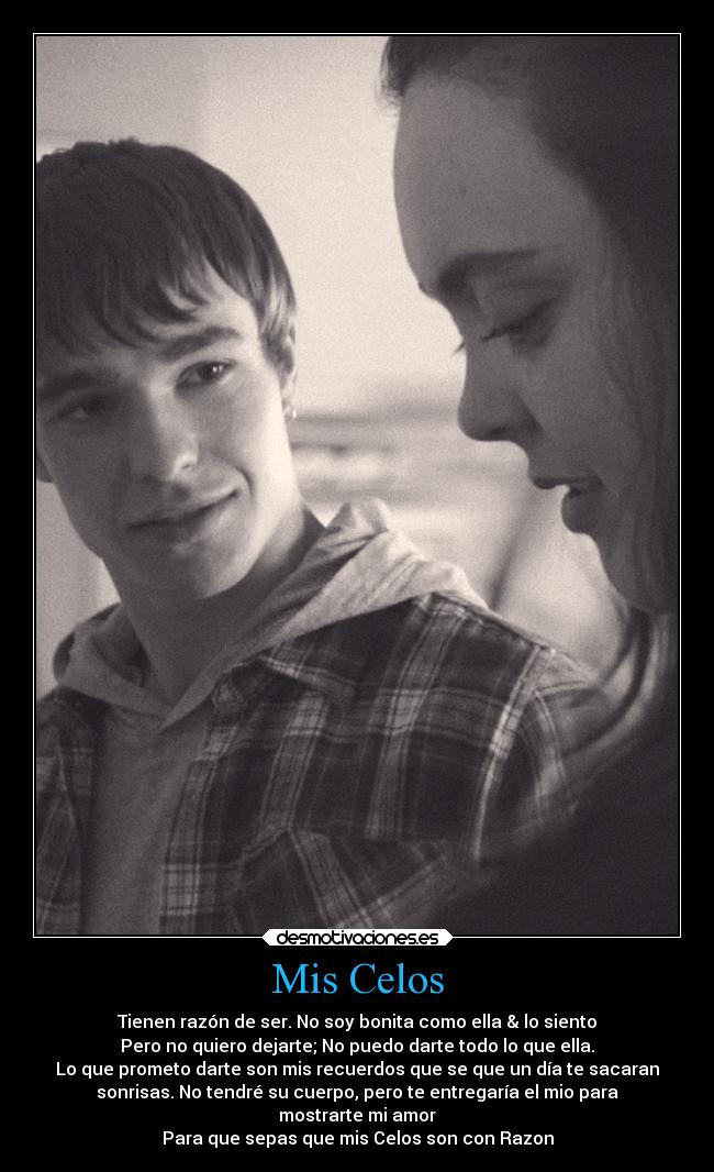 Mis Celos - Tienen razón de ser. No soy bonita como ella & lo siento
Pero no quiero dejarte; No puedo darte todo lo que ella.
Lo que prometo darte son mis recuerdos que se que un día te sacaran
sonrisas. No tendré su cuerpo, pero te entregaría el mio para
mostrarte mi amor
Para que sepas que mis Celos son con Razon