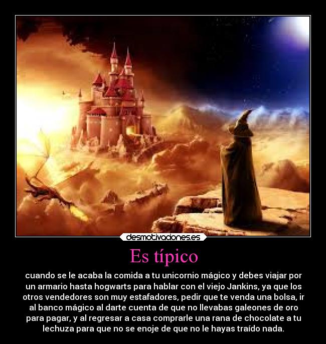 Es típico - cuando se le acaba la comida a tu unicornio mágico y debes viajar por
un armario hasta hogwarts para hablar con el viejo Jankins, ya que los
otros vendedores son muy estafadores, pedir que te venda una bolsa, ir
al banco mágico al darte cuenta de que no llevabas galeones de oro
para pagar, y al regresar a casa comprarle una rana de chocolate a tu
lechuza para que no se enoje de que no le hayas traído nada.