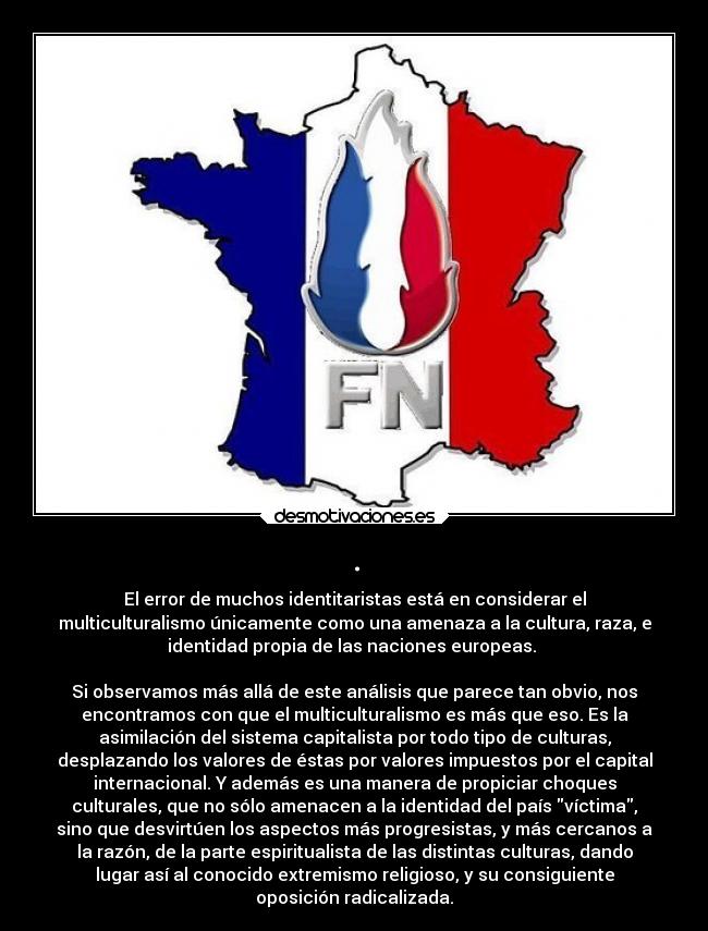 . - El error de muchos identitaristas está en considerar el
multiculturalismo únicamente como una amenaza a la cultura, raza, e
identidad propia de las naciones europeas.
Si observamos más allá de este análisis que parece tan obvio, nos
encontramos con que el multiculturalismo es más que eso. Es la
asimilación del sistema capitalista por todo tipo de culturas,
desplazando los valores de éstas por valores impuestos por el capital
internacional. Y además es una manera de propiciar choques
culturales, que no sólo amenacen a la identidad del país víctima,
sino que desvirtúen los aspectos más progresistas, y más cercanos a
la razón, de la parte espiritualista de las distintas culturas, dando
lugar así al conocido extremismo religioso, y su consiguiente
oposición radicalizada.